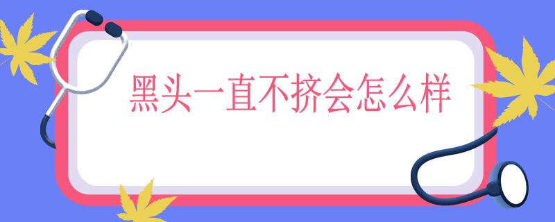 黑头一直不挤会怎么样