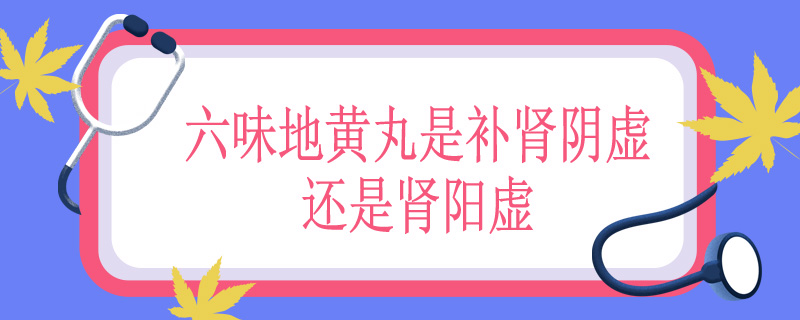 六味地黄丸是补肾阴虚还是肾阳虚