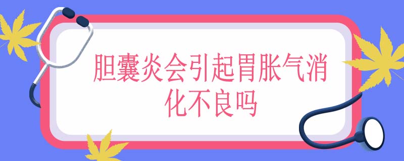 胆囊炎会引起胃胀气消化不良吗