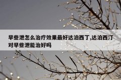 早些泄怎么治疗效果最好达泊西丁,达泊西汀对早