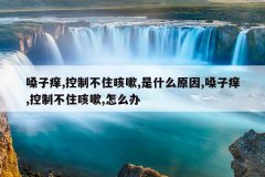 <b>嗓子痒,控制不住咳嗽,是什么原因,嗓子痒,控制不住咳嗽,怎么办</b>