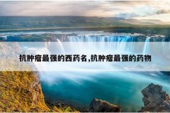 <b>抗肿瘤最强的西药名,抗肿瘤最强的药物</b>