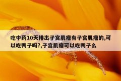 吃中药10天排出子宫肌瘤有子宫肌瘤的,可以吃鸭子吗?,子宫肌瘤可以吃鸭子么