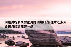 调经片吃多久会把月经调理好,调经片吃多久会把月经调理好一点
