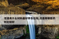 <b>泡酒用什么材料最好养生壮阳,泡酒用哪些药材比较好</b>