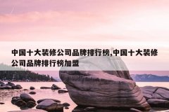 中国十大装修公司品牌排行榜,中国十大装修公司品牌排行榜加盟