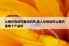 口服壮阳延时最好的药,男人壮阳延时口服药是哪个产品好