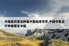<b>中国最厉害治肿瘤中医临床专家,中国中医治疗肿瘤著名中医</b>