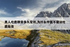 男人吃鹿鞭膏多久见效,为什么中医不建议吃鹿胎膏