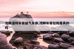 泡脚温阳补肾益气补血,泡脚补肾壮阳是真的吗