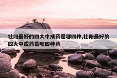壮阳最好的四大中成药是哪四种,壮阳最好的四大中成药是哪四种药