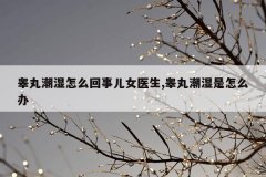 睾丸潮湿怎么回事儿女医生,睾丸潮湿是怎么办